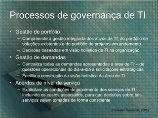 Processos de governança de TI
• Gestão de portfólio
   – Compreende a gestão integrada dos ativos de TI, do portfólio de
     soluções existentes e do portfólio de projetos em andamento
   – Decisões baseadas em visão holística da TI na organização
• Gestão de demandas
   – Centraliza todas as demandas apresentadas à área de TI – de
     questões operacionais do dia-a-dia a solicitações estratégicas
   – Facilita a construção da visão holística da área de TI
• Acordos de nível de serviço
   – Explicitam as condições de provimento dos serviços de TI,
     incluindo os custos associados, para que decisões sobre tais
     serviços sejam tomadas de forma consciente

                                                  (Forrester Research, 2005)
 