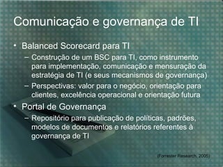 Comunicação e governança de TI
• Balanced Scorecard para TI
  – Construção de um BSC para TI, como instrumento
    para implementação, comunicação e mensuração da
    estratégia de TI (e seus mecanismos de governança)
  – Perspectivas: valor para o negócio, orientação para
    clientes, excelência operacional e orientação futura
• Portal de Governança
  – Repositório para publicação de políticas, padrões,
    modelos de documentos e relatórios referentes à
    governança de TI

                                          (Forrester Research, 2005)
 
