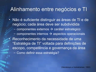 Alinhamento entre negócios e TI
• Não é suficiente distinguir as áreas de TI e de
  negócio; cada área deve ser subdividida
  – componentes externos  caráter estratégico
  – componentes internos  aspectos operacionais
• Reconhecimento da necessidade de uma
  “Estratégia de TI” voltada para definições de
  escopo, competência e governança da área
  – Como definir essa estratégia?



                                    (Henderson e Venkatraman, 1993)
 