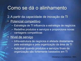 Como se dá o alinhamento
2. A partir da capacidade de inovação da TI
• Potencial competitivo
  – Estratégia de TI influencia a estratégia de negócios
  – Redefine produtos e serviços e proporciona novas
    vantagens competitivas
• Nível de serviço
  – Infra-estrutura de negócios é afetada diretamente
    pela estratégia e pela organização da área de TI
  – Aplicável quando produtos e serviços finais da
    organização são fortemente baseados em TI
                                    (Henderson e Venkatraman, 1993)
 