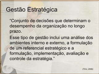 Gestão Estratégica
 “Conjunto de decisões que determinam o
 desempenho da organização no longo
 prazo.
 Esse tipo de gestão inclui uma análise dos
 ambientes interno e externo, a formulação
 de um referencial estratégico e a
 formulação, implementação, avaliação e
 controle da estratégia.”

                                     (TCU, 2006)
 