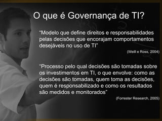 O que é Governança de TI?
 “Modelo que define direitos e responsabilidades
 pelas decisões que encorajam comportamentos
 desejáveis no uso de TI”
                                      (Weill e Ross, 2004)



 “Processo pelo qual decisões são tomadas sobre
 os investimentos em TI, o que envolve: como as
 decisões são tomadas, quem toma as decisões,
 quem é responsabilizado e como os resultados
 são medidos e monitorados”
                                (Forrester Research, 2005)
 