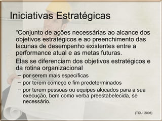 Iniciativas Estratégicas
 “Conjunto de ações necessárias ao alcance dos
 objetivos estratégicos e ao preenchimento das
 lacunas de desempenho existentes entre a
 performance atual e as metas futuras.
 Elas se diferenciam dos objetivos estratégicos e
 da rotina organizacional
 – por serem mais específicas
 – por terem começo e fim predeterminados
 – por terem pessoas ou equipes alocados para a sua
   execução, bem como verba preestabelecida, se
   necessário.

                                              (TCU, 2006)
 