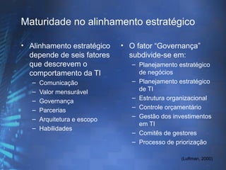 Maturidade no alinhamento estratégico

• Alinhamento estratégico     • O fator “Governança”
  depende de seis fatores       subdivide-se em:
  que descrevem o                – Planejamento estratégico
  comportamento da TI              de negócios
   –   Comunicação               – Planejamento estratégico
   –   Valor mensurável            de TI
   –                             – Estrutura organizacional
       Governança
   –                             – Controle orçamentário
       Parcerias
   –                             – Gestão dos investimentos
       Arquitetura e escopo
                                   em TI
   –   Habilidades
                                 – Comitês de gestores
                                 – Processo de priorização

                                                 (Luftman, 2000)
 