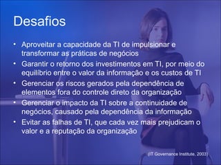 Desafios
• Aproveitar a capacidade da TI de impulsionar e
  transformar as práticas de negócios
• Garantir o retorno dos investimentos em TI, por meio do
  equilíbrio entre o valor da informação e os custos de TI
• Gerenciar os riscos gerados pela dependência de
  elementos fora do controle direto da organização
• Gerenciar o impacto da TI sobre a continuidade de
  negócios, causado pela dependência da informação
• Evitar as falhas de TI, que cada vez mais prejudicam o
  valor e a reputação da organização


                                        (IT Governance Institute, 2003)
 