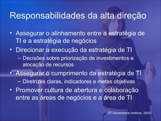Responsabilidades da alta direção
• Assegurar o alinhamento entre a estratégia de
  TI e a estratégia de negócios
• Direcionar a execução da estratégia de TI
  – Decisões sobre priorização de investimentos e
    alocação de recursos
• Assegurar o cumprimento da estratégia de TI
  – Diretrizes claras, indicadores e metas objetivas
• Promover cultura de abertura e colaboração
  entre as áreas de negócios e a área de TI

                                        (IT Governance Institute, 2003)
 