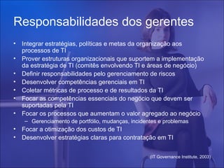 Responsabilidades dos gerentes
•   Integrar estratégias, políticas e metas da organização aos
    processos de TI
•   Prover estruturas organizacionais que suportem a implementação
    da estratégia de TI (comitês envolvendo TI e áreas de negócio)
•   Definir responsabilidades pelo gerenciamento de riscos
•   Desenvolver competências gerenciais em TI
•   Coletar métricas de processo e de resultados da TI
•   Focar as competências essenciais do negócio que devem ser
    suportadas pela TI
•   Focar os processos que aumentam o valor agregado ao negócio
    – Gerenciamento de portfólio, mudanças, incidentes e problemas
•   Focar a otimização dos custos de TI
•   Desenvolver estratégias claras para contratação em TI


                                                   (IT Governance Institute, 2003)
 