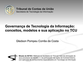 Tribunal de Contas da União
      Secretaria de Tecnologia da Informação




Governança de Tecnologia da Informação:
conceitos, modelos e sua aplicação no TCU


      Gledson Pompeu Corrêa da Costa




        Missão da SETEC: Melhorar os resultados do TCU por meio da otimização de
        seus processos de trabalho e da participação nas ações de Controle Externo,
        com aplicação de conhecimentos especializados em Tecnologia da Informação
 