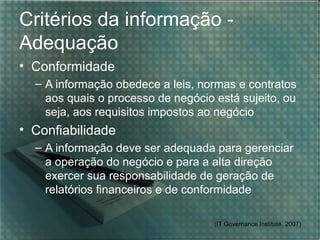 Critérios da informação -
Adequação
• Conformidade
  – A informação obedece a leis, normas e contratos
    aos quais o processo de negócio está sujeito, ou
    seja, aos requisitos impostos ao negócio
• Confiabilidade
  – A informação deve ser adequada para gerenciar
    a operação do negócio e para a alta direção
    exercer sua responsabilidade de geração de
    relatórios financeiros e de conformidade

                                    (IT Governance Institute, 2007)
 