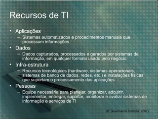 Recursos de TI
• Aplicações
   – Sistemas automatizados e procedimentos manuais que
     processam informações
• Dados
   – Dados capturados, processados e gerados por sistemas de
     informação, em qualquer formato usado pelo negócio
• Infra-estrutura
   – Recursos tecnológicos (hardware, sistemas operacionais,
     sistemas de banco de dados, redes, etc.) e instalações físicas
     que suportam o processamento das aplicações
• Pessoas
   – Equipe necessária para planejar, organizar, adquirir,
     implementar, entregar, suportar, monitorar e avaliar sistemas de
     informação e serviços de TI

                                                (IT Governance Institute, 2007)
 