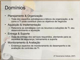 Domínios
• Planejamento & Organização
   – Trata dos aspectos estratégicos e táticos da organização, e de
     como a TI pode contribuir para os objetivos de negócios
• Aquisição & Implementação
   – Relaciona as estratégias com os recursos e soluções de TI, seu
     desenvolvimento e aquisição
• Entrega & Suporte
   – Trata da entrega dos serviços requeridos, atentando para os
     aspectos de segurança, treinamento e suporte
• Monitoramento & Avaliação
   – Endereça aspectos de monitoramento do desempenho e de
     avaliação de controles da TI.


                                               (IT Governance Institute, 2007)
 
