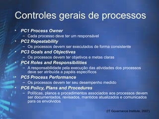 Controles gerais de processos
•   PC1 Process Owner
    – Cada processo deve ter um responsável
•   PC2 Repeatability
    – Os processos devem ser executados de forma consistente
•   PC3 Goals and Objectives
    – Os processos devem ter objetivos e metas claras
•   PC4 Roles and Responsibilities
    – A responsabilidade pela execução das atividades dos processos
      deve ser atribuída a papéis específicos
•   PC5 Process Performance
    – Os processos devem ter seu desempenho medido
•   PC6 Policy, Plans and Procedures
    – Políticas, planos e procedimentos associados aos processos devem
      ser documentados, revisados, mantidos atualizados e comunicados
      para os envolvidos

                                                (IT Governance Institute, 2007)
 