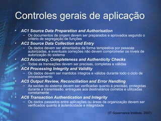 Controles gerais de aplicação
•   AC1 Source Data Preparation and Authorisation
     – Os documentos de origem devem ser preparados e aprovados segundo o
       critério de segregação de funções
•   AC2 Source Data Collection and Entry
     – Os dados devem ser almentados de forma tempestiva por pessoas
       autorizadas, e eventuais correções não devem comprometer os níveis de
       autorização do sistema
•   AC3 Accuracy, Completeness and Authenticity Checks
     – Todas as transações devem ser precisas, completas e válidas
•   AC4 Processing Integrity and Validity
     – Os dados devem ser mantidos íntegros e válidos durante todo o ciclo de
       processamento
•   AC5 Output Review, Reconciliation and Error Handling
     – As saídas do sistema devem ser verificadas quanto à precisão, protegidas
       durante a transmissão, entregues aos destinatários corretos e utilizadas
       corretamente
•   AC6 Transaction Authentication and Integrity
     – Os dados passados entre aplicações ou áreas da organização devem ser
       verificados quanto à autenticidade e integridade

                                                        (IT Governance Institute, 2007)
 