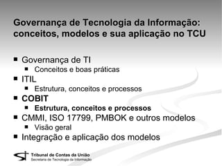 Governança de Tecnologia da Informação:
conceitos, modelos e sua aplicação no TCU

   Governança de TI
         Conceitos e boas práticas
   ITIL
         Estrutura, conceitos e processos
   COBIT
         Estrutura, conceitos e processos
   CMMI, ISO 17799, PMBOK e outros modelos
         Visão geral
   Integração e aplicação dos modelos
        Tribunal de Contas da União
        Secretaria de Tecnologia da Informação
 