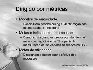 Dirigido por métricas
• Modelos de maturidade
  – Possibilitam benchmarking e identificação das
    necessidades de melhoria
• Metas e indicadores de processos
  – Demonstram como os processos atendem às
    metas de negócios e de TI, a partir da
    mensuração de indicadores baseados no BSC
• Metas de atividades
  – Direcionam o desempenho efetivo dos
    processos

                               (IT Governance Institute, 2007)
 