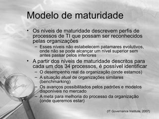 Modelo de maturidade
• Os níveis de maturidade descrevem perfis de
  processos de TI que possam ser reconhecidos
  pelas organizações
   – Esses níveis não estabelecem patamares evolutivos,
     onde não se pode alcançar um nível superior sem
     antes passar pelos inferiores
• A partir dos níveis de maturidade descritos para
  cada um dos 34 processos, é possível identificar
   – O desempenho real da organização (onde estamos)
   – A situação atual de organizações similares
     (benchmarking)
   – Os avanços possibilitados pelos padrões e modelos
     disponíveis no mercado
   – A meta para melhoria do processo da organização
     (onde queremos estar)

                                     (IT Governance Institute, 2007)
 
