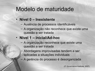 Modelo de maturidade
• Nível 0 – Inexistente
  – Ausência de processos identificáveis
  – A organização não reconhece que existe uma
    questão a ser tratada
• Nível 1 – Inicial/Ad-hoc
  – A organização reconhece que existe uma
    questão a ser tratada
  – Abordagens improvisadas tendem a ser
    aplicadas a situações individuais
  – A gerência do processo é desorganizada

                              (IT Governance Institute, 2007)
 