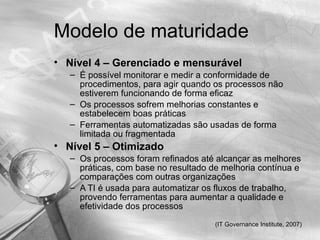Modelo de maturidade
• Nível 4 – Gerenciado e mensurável
   – É possível monitorar e medir a conformidade de
     procedimentos, para agir quando os processos não
     estiverem funcionando de forma eficaz
   – Os processos sofrem melhorias constantes e
     estabelecem boas práticas
   – Ferramentas automatizadas são usadas de forma
     limitada ou fragmentada
• Nível 5 – Otimizado
   – Os processos foram refinados até alcançar as melhores
     práticas, com base no resultado de melhoria contínua e
     comparações com outras organizações
   – A TI é usada para automatizar os fluxos de trabalho,
     provendo ferramentas para aumentar a qualidade e
     efetividade dos processos
                                      (IT Governance Institute, 2007)
 