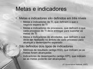 Metas e indicadores
• Metas e indicadores são definidos em três níveis
   – Metas e indicadores de TI, que definem o que o
     negócio espera da TI
   – Metas e indicadores de processos, que definem o que
     cada processo de TI deve entregar para suportar as
     metas de TI
   – Metas e indicadores de atividades, que definem o que
     deve ser realizado no âmbito de cada processo para
     alcançar o desempenho esperado
• São definidos dois tipos de indicadores
   – Métricas de resultado (antigo KGI), que indicam se as
     metas foram alcançadas
   – Indicadores de desempenho (antigo KPI), que indicam
     se as metas poderão ser alcançadas

                                      (IT Governance Institute, 2007)
 