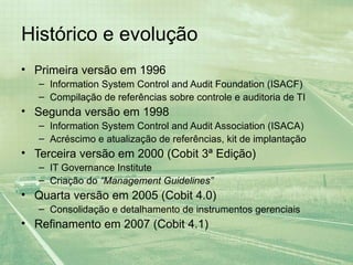 Histórico e evolução
• Primeira versão em 1996
   – Information System Control and Audit Foundation (ISACF)
   – Compilação de referências sobre controle e auditoria de TI
• Segunda versão em 1998
   – Information System Control and Audit Association (ISACA)
   – Acréscimo e atualização de referências, kit de implantação
• Terceira versão em 2000 (Cobit 3ª Edição)
   – IT Governance Institute
   – Criação do “Management Guidelines”
• Quarta versão em 2005 (Cobit 4.0)
   – Consolidação e detalhamento de instrumentos gerenciais
• Refinamento em 2007 (Cobit 4.1)
 