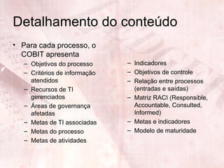 Detalhamento do conteúdo
• Para cada processo, o
  COBIT apresenta
   – Objetivos do processo     – Indicadores
   – Critérios de informação   – Objetivos de controle
     atendidos                 – Relação entre processos
   – Recursos de TI              (entradas e saídas)
     gerenciados               – Matriz RACI (Responsible,
   – Áreas de governança         Accountable, Consulted,
     afetadas                    Informed)
   – Metas de TI associadas    – Metas e indicadores
   – Metas do processo         – Modelo de maturidade
   – Metas de atividades
 