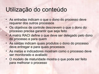 Utilização do conteúdo
• As entradas indicam o que o dono do processo deve
  requerer dos outros processos
• Os objetivos de controle descrevem o que o dono do
  processo precisa garantir que seja feito
• A matriz RACI define o que deve ser delegado pelo dono
  do processo e para quem
• As saídas indicam quais produtos o dono do processo
  deve entregar e para quais processos
• As metas e indicadores mostram como o processo deve
  ser monitorado e avaliado
• O modelo de maturidade mostra o que pode ser feito
  para melhorar o processo
 