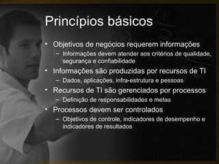 Princípios básicos
• Objetivos de negócios requerem informações
   – Informações devem atender aos critérios de qualidade,
     segurança e confiabilidade
• Informações são produzidas por recursos de TI
   – Dados, aplicações, infra-estrutura e pessoas
• Recursos de TI são gerenciados por processos
   – Definição de responsabilidades e metas
• Processos devem ser controlados
   – Objetivos de controle, indicadores de desempenho e
     indicadores de resultados



                                      (IT Governance Institute, 2007)
 