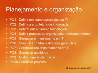Planejamento e organização
•   PO1 Definir um plano estratégico de TI
•   PO2 Definir a arquitetura de informação
•   PO3 Determinar a direção tecnológica
•   PO4 Definir processos, organização e relacionamentos
•   PO5 Gerenciar o investimento em TI
•   PO6 Comunicar metas e diretivas gerenciais
•   PO7 Gerenciar recursos humanos de TI
•   PO8 Gerenciar qualidade
•   PO9 Avaliar e gerenciar riscos
•   PO10 Gerenciar projetos
                                       (IT Governance Institute, 2007)
 