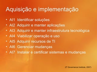 Aquisição e implementação
•   AI1   Identificar soluções
•   AI2   Adquirir e manter aplicações
•   AI3   Adquirir e manter infraestrutura tecnológica
•   AI4   Viabilizar operação e uso
•   AI5   Adquirir recursos de TI
•   AI6   Gerenciar mudanças
•   AI7   Instalar e certificar sistemas e mudanças


                                       (IT Governance Institute, 2007)
 