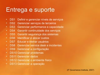 Entrega e suporte
•   DS1 Definir e gerenciar níveis de serviços
•   DS2 Gerenciar serviços de terceiros
•   DS3 Gerenciar performance e capacidade
•   DS4 Garantir continuidade dos serviços
•   DS5 Garantir segurança dos sistemas
•   DS6 Identificar e alocar custos
•   DS7 Educar e treinar usuários
•   DS8 Gerenciar service desk e incidentes
•   DS9 Gerenciar a configuração
•   DS10 Gerenciar problemas
•   DS11 Gerenciar dados
•   DS12 Gerenciar o ambiente físico
•   DS13 Gerenciar a operação

                                                 (IT Governance Institute, 2007)
 