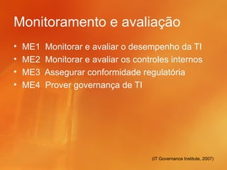 Monitoramento e avaliação
•   ME1   Monitorar e avaliar o desempenho da TI
•   ME2   Monitorar e avaliar os controles internos
•   ME3   Assegurar conformidade regulatória
•   ME4   Prover governança de TI




                                     (IT Governance Institute, 2007)
 