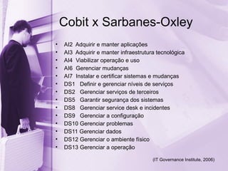 Cobit x Sarbanes-Oxley
•   AI2 Adquirir e manter aplicações
•   AI3 Adquirir e manter infraestrutura tecnológica
•   AI4 Viabilizar operação e uso
•   AI6 Gerenciar mudanças
•   AI7 Instalar e certificar sistemas e mudanças
•   DS1 Definir e gerenciar níveis de serviços
•   DS2 Gerenciar serviços de terceiros
•   DS5 Garantir segurança dos sistemas
•   DS8 Gerenciar service desk e incidentes
•   DS9 Gerenciar a configuração
•   DS10 Gerenciar problemas
•   DS11 Gerenciar dados
•   DS12 Gerenciar o ambiente físico
•   DS13 Gerenciar a operação

                                       (IT Governance Institute, 2006)
 