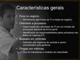 Características gerais
• Foco no negócio
   – Alinhamento das metas de TI a metas de negócio
• Orientado a processos
   – Organização das atividades de TI em um modelo de
     processos aplicável de forma geral
   – Identificação de responsabilidades pelos processos nas
     áreas de negócio e TI
• Baseado em controles
   – Definição dos objetivos de controle a serem
     considerados pela gerência
• Dirigido por métricas
   – Uso de indicadores e modelos de maturidade
                                      (IT Governance Institute, 2007)
 
