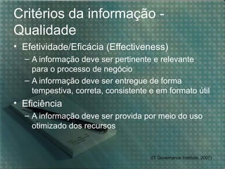 Critérios da informação -
Qualidade
• Efetividade/Eficácia (Effectiveness)
  – A informação deve ser pertinente e relevante
    para o processo de negócio
  – A informação deve ser entregue de forma
    tempestiva, correta, consistente e em formato útil
• Eficiência
  – A informação deve ser provida por meio do uso
    otimizado dos recursos


                                     (IT Governance Institute, 2007)
 