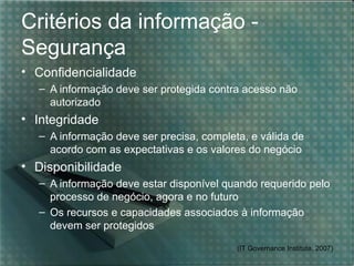 Critérios da informação -
Segurança
• Confidencialidade
   – A informação deve ser protegida contra acesso não
     autorizado
• Integridade
   – A informação deve ser precisa, completa, e válida de
     acordo com as expectativas e os valores do negócio
• Disponibilidade
   – A informação deve estar disponível quando requerido pelo
     processo de negócio, agora e no futuro
   – Os recursos e capacidades associados à informação
     devem ser protegidos
                                           (IT Governance Institute, 2007)
 