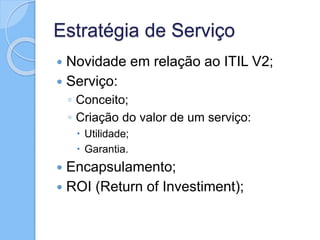 Estratégia de Serviço
 Novidade em relação ao ITIL V2;
 Serviço:
◦ Conceito;
◦ Criação do valor de um serviço:
 Utilidade;
 Garantia.
 Encapsulamento;
 ROI (Return of Investiment);
 