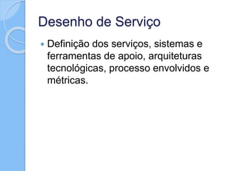 Desenho de Serviço
 Definição dos serviços, sistemas e
ferramentas de apoio, arquiteturas
tecnológicas, processo envolvidos e
métricas.
 