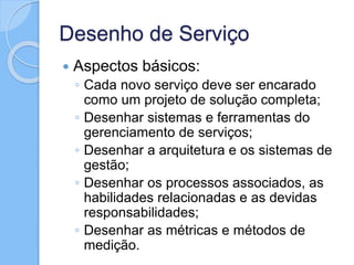 Desenho de Serviço
 Aspectos básicos:
◦ Cada novo serviço deve ser encarado
como um projeto de solução completa;
◦ Desenhar sistemas e ferramentas do
gerenciamento de serviços;
◦ Desenhar a arquitetura e os sistemas de
gestão;
◦ Desenhar os processos associados, as
habilidades relacionadas e as devidas
responsabilidades;
◦ Desenhar as métricas e métodos de
medição.
 