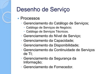 Desenho de Serviço
 Processos
◦ Gerenciamento do Catálogo de Serviços;
 Catálogo de Serviços de Negócio;
 Catálogo de Serviços Técnicos.
◦ Gerenciamento do Nível de Serviço;
◦ Gerenciamento da Capacidade;
◦ Gerenciamento da Disponibilidade;
◦ Gerenciamento da Continuidade de Serviços
de TI;
◦ Gerenciamento da Segurança da
Informação;
◦ Gerenciamento de Fornecedor.
 