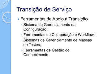 Transição de Serviço
 Ferramentas de Apoio à Transição
◦ Sistema de Gerenciamento da
Configuração;
◦ Ferramentas de Colaboração e Workflow;
◦ Sistemas de Gerenciamento de Massas
de Testes;
◦ Ferramentas de Gestão do
Conhecimento.
 