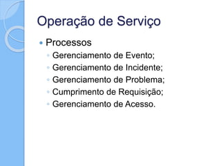 Operação de Serviço
 Processos
◦ Gerenciamento de Evento;
◦ Gerenciamento de Incidente;
◦ Gerenciamento de Problema;
◦ Cumprimento de Requisição;
◦ Gerenciamento de Acesso.
 