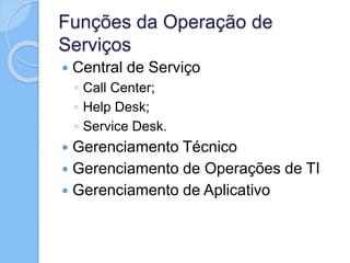 Funções da Operação de
Serviços
 Central de Serviço
◦ Call Center;
◦ Help Desk;
◦ Service Desk.
 Gerenciamento Técnico
 Gerenciamento de Operações de TI
 Gerenciamento de Aplicativo
 