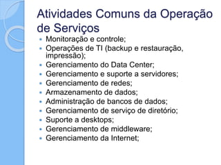 Atividades Comuns da Operação
de Serviços
 Monitoração e controle;
 Operações de TI (backup e restauração,
impressão);
 Gerenciamento do Data Center;
 Gerenciamento e suporte a servidores;
 Gerenciamento de redes;
 Armazenamento de dados;
 Administração de bancos de dados;
 Gerenciamento de serviço de diretório;
 Suporte a desktops;
 Gerenciamento de middleware;
 Gerenciamento da Internet;
 