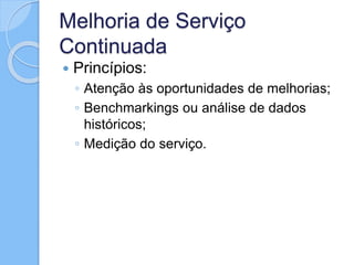 Melhoria de Serviço
Continuada
 Princípios:
◦ Atenção às oportunidades de melhorias;
◦ Benchmarkings ou análise de dados
históricos;
◦ Medição do serviço.
 