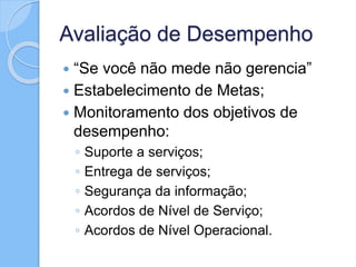 Avaliação de Desempenho
 “Se você não mede não gerencia”
 Estabelecimento de Metas;
 Monitoramento dos objetivos de
desempenho:
◦ Suporte a serviços;
◦ Entrega de serviços;
◦ Segurança da informação;
◦ Acordos de Nível de Serviço;
◦ Acordos de Nível Operacional.
 