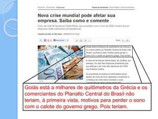Goiás está a milhares de quilômetros da Grécia e os
comerciantes do Planalto Central do Brasil não
teriam, à primeira vista, motivos para perder o sono
com o calote do governo grego. Pois teriam.
 