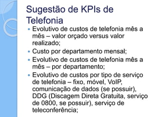 Sugestão de KPIs de
Telefonia
 Evolutivo de custos de telefonia mês a
mês – valor orçado versus valor
realizado;
 Custo por departamento mensal;
 Evolutivo de custos de telefonia mês a
mês – por departamento;
 Evolutivo de custos por tipo de serviço
de telefonia – fixo, móvel, VoIP,
comunicação de dados (se possuir),
DDG (Discagem Direta Gratuita, serviço
de 0800, se possuir), serviço de
teleconferência;
 