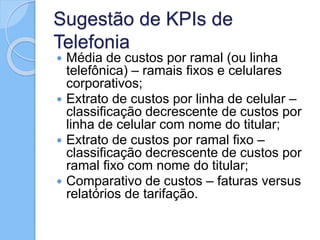 Sugestão de KPIs de
Telefonia
 Média de custos por ramal (ou linha
telefônica) – ramais fixos e celulares
corporativos;
 Extrato de custos por linha de celular –
classificação decrescente de custos por
linha de celular com nome do titular;
 Extrato de custos por ramal fixo –
classificação decrescente de custos por
ramal fixo com nome do titular;
 Comparativo de custos – faturas versus
relatórios de tarifação.
 