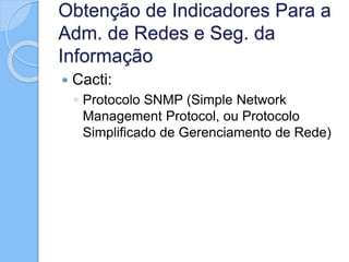 Obtenção de Indicadores Para a
Adm. de Redes e Seg. da
Informação
 Cacti:
◦ Protocolo SNMP (Simple Network
Management Protocol, ou Protocolo
Simplificado de Gerenciamento de Rede)
 