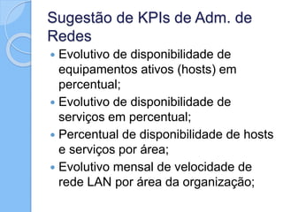 Sugestão de KPIs de Adm. de
Redes
 Evolutivo de disponibilidade de
equipamentos ativos (hosts) em
percentual;
 Evolutivo de disponibilidade de
serviços em percentual;
 Percentual de disponibilidade de hosts
e serviços por área;
 Evolutivo mensal de velocidade de
rede LAN por área da organização;
 